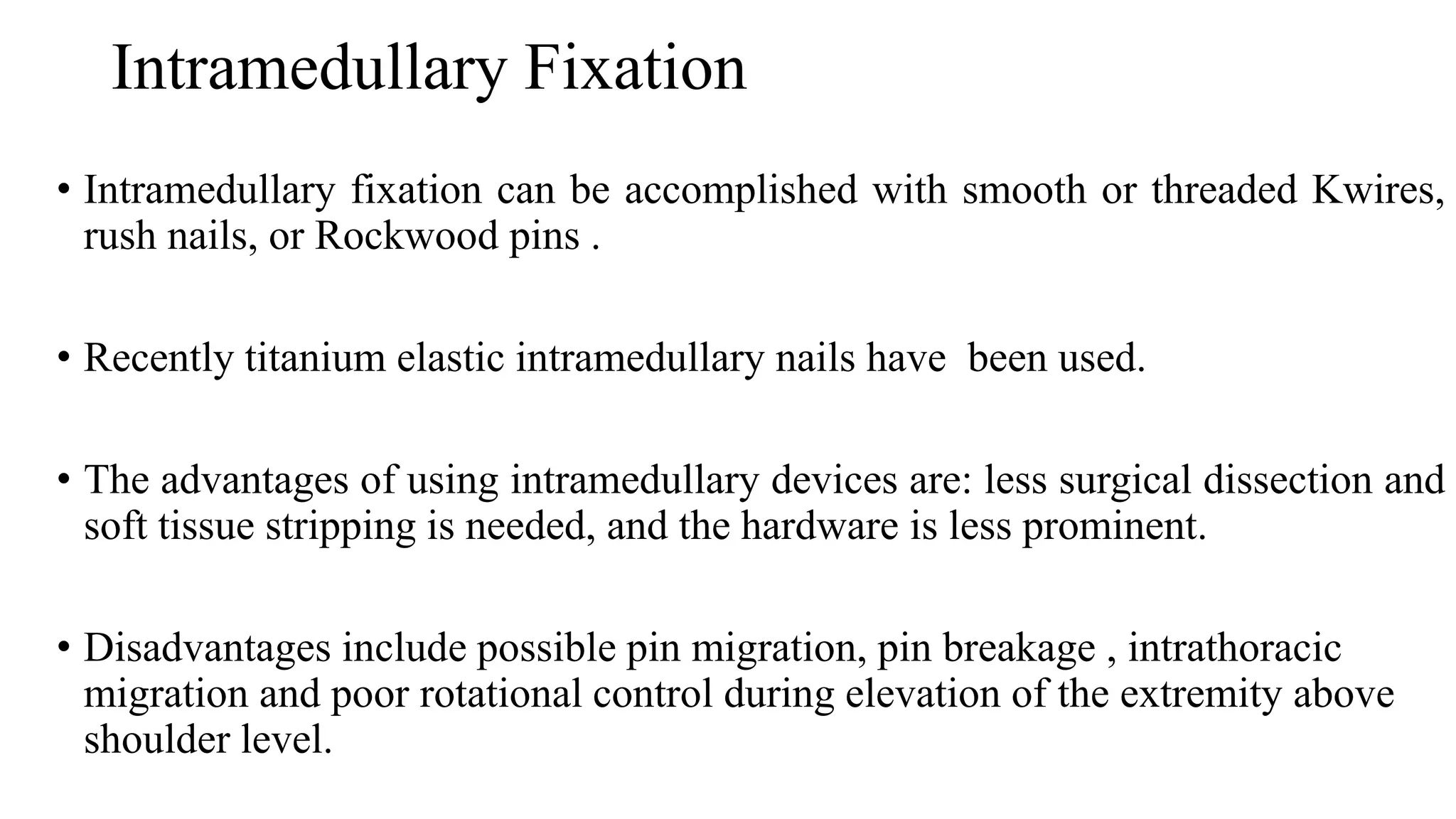 Intramedullary Fixation
• Intramedullary fixation can be accomplished with smooth or threaded Kwires,
rush nails, or Rockwood pins .
• Recently titanium elastic intramedullary nails have been used.
• The advantages of using intramedullary devices are: less surgical dissection and
soft tissue stripping is needed, and the hardware is less prominent.
• Disadvantages include possible pin migration, pin breakage , intrathoracic
migration and poor rotational control during elevation of the extremity above
shoulder level.
 