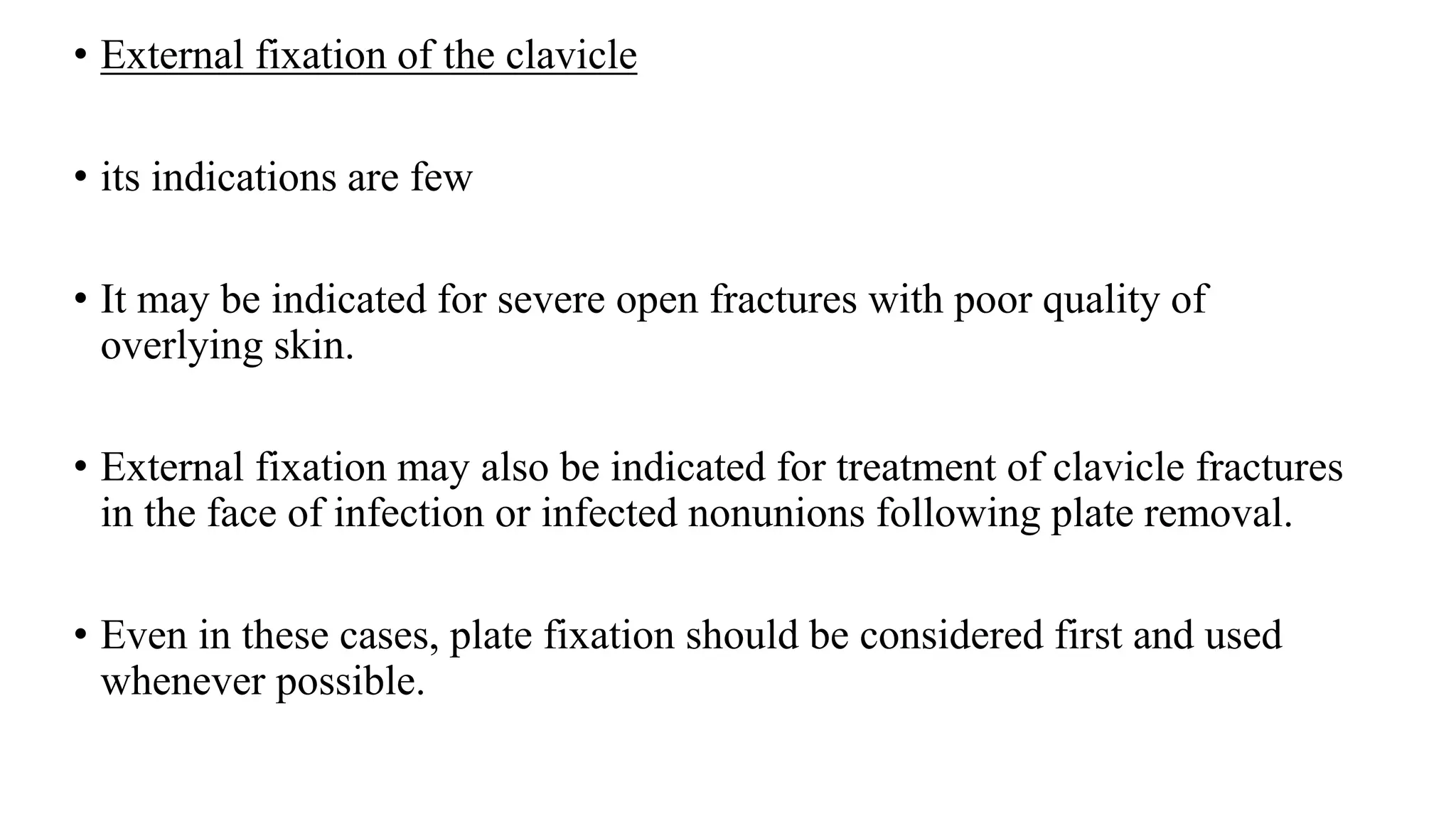 • External fixation of the clavicle
• its indications are few
• It may be indicated for severe open fractures with poor quality of
overlying skin.
• External fixation may also be indicated for treatment of clavicle fractures
in the face of infection or infected nonunions following plate removal.
• Even in these cases, plate fixation should be considered first and used
whenever possible.
 