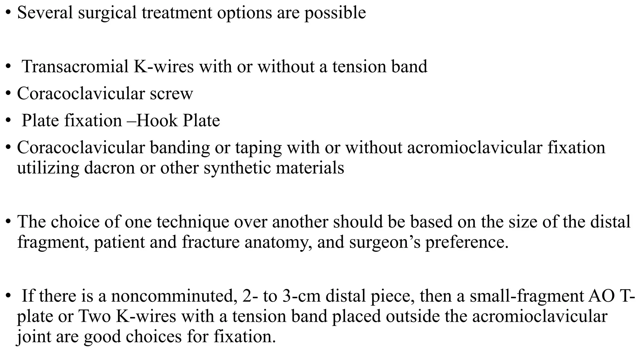 • Several surgical treatment options are possible
• Transacromial K-wires with or without a tension band
• Coracoclavicular screw
• Plate fixation –Hook Plate
• Coracoclavicular banding or taping with or without acromioclavicular fixation
utilizing dacron or other synthetic materials
• The choice of one technique over another should be based on the size of the distal
fragment, patient and fracture anatomy, and surgeon’s preference.
• If there is a noncomminuted, 2- to 3-cm distal piece, then a small-fragment AO T-
plate or Two K-wires with a tension band placed outside the acromioclavicular
joint are good choices for fixation.
 