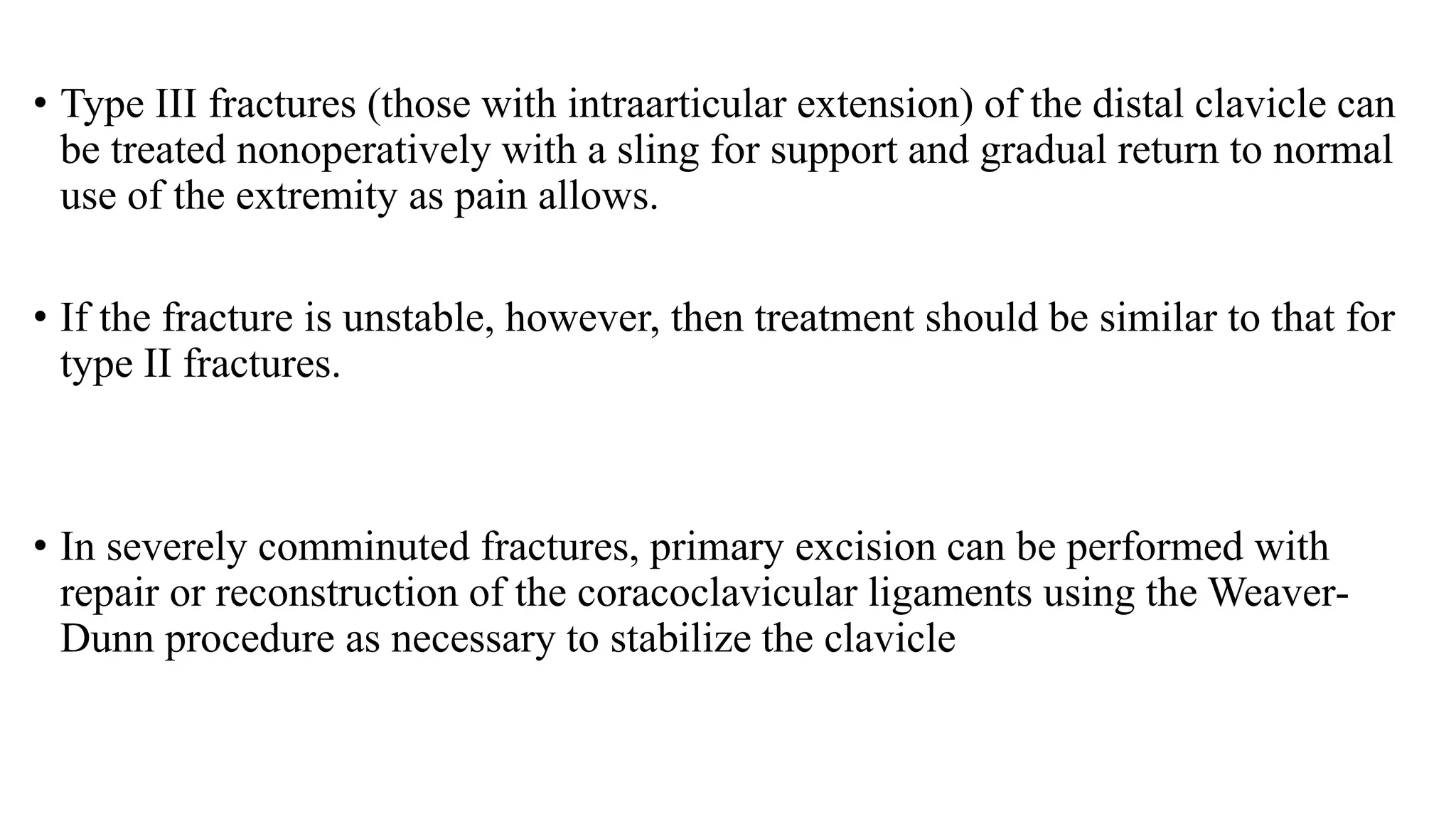 • Type III fractures (those with intraarticular extension) of the distal clavicle can
be treated nonoperatively with a sling for support and gradual return to normal
use of the extremity as pain allows.
• If the fracture is unstable, however, then treatment should be similar to that for
type II fractures.
• In severely comminuted fractures, primary excision can be performed with
repair or reconstruction of the coracoclavicular ligaments using the Weaver-
Dunn procedure as necessary to stabilize the clavicle
 