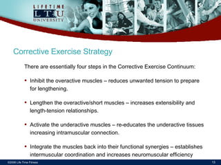 ©2006 Life Time Fitness Corrective Exercise Strategy There are essentially four steps in the Corrective Exercise Continuum: Inhibit the overactive muscles – reduces unwanted tension to prepare for lengthening. Lengthen the overactive/short muscles – increases extensibility and length-tension relationships. Activate the underactive muscles – re-educates the underactive tissues increasing intramuscular connection. Integrate the muscles back into their functional synergies – establishes intermuscular coordination and increases neuromuscular efficiency 