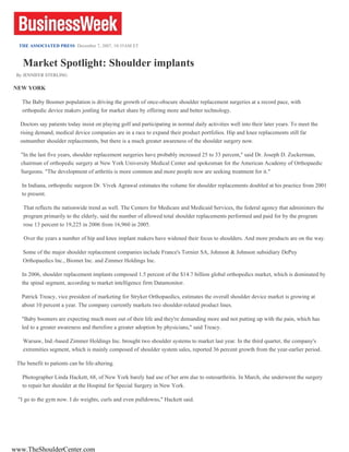 THE ASSOCIATED PRESS  December 7, 2007, 10:35AM ET Market Spotlight: Shoulder implants By JENNIFER STERLING NEW YORK The Baby Boomer population is driving the growth of once-obscure shoulder replacement surgeries at a record pace, with orthopedic device makers jostling for market share by offering more and better technology. Doctors say patients today insist on playing golf and participating in normal daily activities well into their later years. To meet the rising demand, medical device companies are in a race to expand their product portfolios. Hip and knee replacements still far outnumber shoulder replacements, but there is a much greater awareness of the shoulder surgery now. &quot;In the last five years, shoulder replacement surgeries have probably increased 25 to 33 percent,&quot; said Dr. Joseph D. Zuckerman, chairman of orthopedic surgery at New York University Medical Center and spokesman for the American Academy of Orthopaedic Surgeons. &quot;The development of arthritis is more common and more people now are seeking treatment for it.&quot; In Indiana, orthopedic surgeon Dr. Vivek Agrawal estimates the volume for shoulder replacements doubled at his practice from 2001 to present. That reflects the nationwide trend as well. The Centers for Medicare and Medicaid Services, the federal agency that administers the program primarily to the elderly, said the number of allowed total shoulder replacements performed and paid for by the program rose 13 percent to 19,225 in 2006 from 16,960 in 2005. Over the years a number of hip and knee implant makers have widened their focus to shoulders. And more products are on the way. Some of the major shoulder replacement companies include France's Tornier SA, Johnson & Johnson subsidiary DePuy Orthopaedics Inc., Biomet Inc. and Zimmer Holdings Inc. In 2006, shoulder replacement implants composed 1.5 percent of the $14.7 billion global orthopedics market, which is dominated by the spinal segment, according to market intelligence firm Datamonitor. Patrick Treacy, vice president of marketing for Stryker Orthopaedics, estimates the overall shoulder device market is growing at about 10 percent a year. The company currently markets two shoulder-related product lines. &quot;Baby boomers are expecting much more out of their life and they're demanding more and not putting up with the pain, which has led to a greater awareness and therefore a greater adoption by physicians,&quot; said Treacy. Warsaw, Ind.-based Zimmer Holdings Inc. brought two shoulder systems to market last year. In the third quarter, the company's extremities segment, which is mainly composed of shoulder system sales, reported 36 percent growth from the year-earlier period. The benefit to patients can be life-altering. Photographer Linda Hackett, 68, of New York barely had use of her arm due to osteoarthritis. In March, she underwent the surgery to repair her shoulder at the Hospital for Special Surgery in New York. &quot;I go to the gym now. I do weights, curls and even pulldowns,&quot; Hackett said. www.TheShoulderCenter.com 
