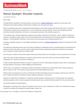 THE ASSOCIATED PRESS December 7, 2007, 10:35AM ET


      Market Spotlight: Shoulder implants
      By JENNIFER STERLING

      NEW YORK

      The Baby Boomer population is driving the growth of once-obscure shoulder replacement surgeries at a record pace, with
      orthopedic device makers jostling for market share by offering more and better technology.

      Doctors say patients today insist on playing golf and participating in normal daily activities well into their later years. To meet the
      rising demand, medical device companies are in a race to expand their product portfolios. Hip and knee replacements still far
      outnumber shoulder replacements, but there is a much greater awareness of the shoulder surgery now.

      "In the last five years, shoulder replacement surgeries have probably increased 25 to 33 percent," said Dr. Joseph D. Zuckerman,
      chairman of orthopedic surgery at New York University Medical Center and spokesman for the American Academy of Orthopaedic
      Surgeons. "The development of arthritis is more common and more people now are seeking treatment for it."

      In Indiana, orthopedic surgeon Dr. Vivek Agrawal estimates the volume for shoulder replacements doubled at his practice from 2001
      to present.

      That reflects the nationwide trend as well. The Centers for Medicare and Medicaid Services, the federal agency that administers the
      program primarily to the elderly, said the number of allowed total shoulder replacements performed and paid for by the program
      rose 13 percent to 19,225 in 2006 from 16,960 in 2005.

      Over the years a number of hip and knee implant makers have widened their focus to shoulders. And more products are on the way.

      Some of the major shoulder replacement companies include France's Tornier SA, Johnson & Johnson subsidiary DePuy
      Orthopaedics Inc., Biomet Inc. and Zimmer Holdings Inc.

      In 2006, shoulder replacement implants composed 1.5 percent of the $14.7 billion global orthopedics market, which is dominated by
      the spinal segment, according to market intelligence firm Datamonitor.

      Patrick Treacy, vice president of marketing for Stryker Orthopaedics, estimates the overall shoulder device market is growing at
      about 10 percent a year. The company currently markets two shoulder-related product lines.

      "Baby boomers are expecting much more out of their life and they're demanding more and not putting up with the pain, which has
      led to a greater awareness and therefore a greater adoption by physicians," said Treacy.

      Warsaw, Ind.-based Zimmer Holdings Inc. brought two shoulder systems to market last year. In the third quarter, the company's
      extremities segment, which is mainly composed of shoulder system sales, reported 36 percent growth from the year-earlier period.

      The benefit to patients can be life-altering.

      Photographer Linda Hackett, 68, of New York barely had use of her arm due to osteoarthritis. In March, she underwent the surgery
      to repair her shoulder at the Hospital for Special Surgery in New York.

"I go to the gym now. I do weights, curls and even pulldowns," Hackett said.




    www.TheShoulderCenter.com
 