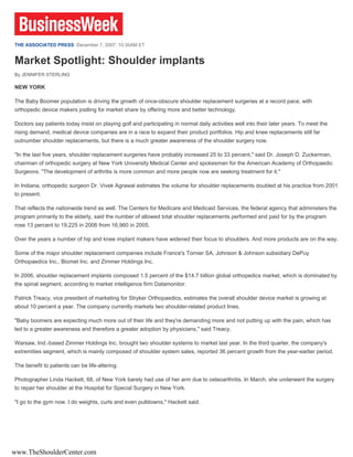 THE ASSOCIATED PRESS December 7, 2007, 10:35AM ET


Market Spotlight: Shoulder implants
By JENNIFER STERLING

NEW YORK

The Baby Boomer population is driving the growth of once-obscure shoulder replacement surgeries at a record pace, with
orthopedic device makers jostling for market share by offering more and better technology.

Doctors say patients today insist on playing golf and participating in normal daily activities well into their later years. To meet the
rising demand, medical device companies are in a race to expand their product portfolios. Hip and knee replacements still far
outnumber shoulder replacements, but there is a much greater awareness of the shoulder surgery now.

"In the last five years, shoulder replacement surgeries have probably increased 25 to 33 percent," said Dr. Joseph D. Zuckerman,
chairman of orthopedic surgery at New York University Medical Center and spokesman for the American Academy of Orthopaedic
Surgeons. "The development of arthritis is more common and more people now are seeking treatment for it."

In Indiana, orthopedic surgeon Dr. Vivek Agrawal estimates the volume for shoulder replacements doubled at his practice from 2001
to present.

That reflects the nationwide trend as well. The Centers for Medicare and Medicaid Services, the federal agency that administers the
program primarily to the elderly, said the number of allowed total shoulder replacements performed and paid for by the program
rose 13 percent to 19,225 in 2006 from 16,960 in 2005.

Over the years a number of hip and knee implant makers have widened their focus to shoulders. And more products are on the way.

Some of the major shoulder replacement companies include France's Tornier SA, Johnson & Johnson subsidiary DePuy
Orthopaedics Inc., Biomet Inc. and Zimmer Holdings Inc.

In 2006, shoulder replacement implants composed 1.5 percent of the $14.7 billion global orthopedics market, which is dominated by
the spinal segment, according to market intelligence firm Datamonitor.

Patrick Treacy, vice president of marketing for Stryker Orthopaedics, estimates the overall shoulder device market is growing at
about 10 percent a year. The company currently markets two shoulder-related product lines.

"Baby boomers are expecting much more out of their life and they're demanding more and not putting up with the pain, which has
led to a greater awareness and therefore a greater adoption by physicians," said Treacy.

Warsaw, Ind.-based Zimmer Holdings Inc. brought two shoulder systems to market last year. In the third quarter, the company's
extremities segment, which is mainly composed of shoulder system sales, reported 36 percent growth from the year-earlier period.

The benefit to patients can be life-altering.

Photographer Linda Hackett, 68, of New York barely had use of her arm due to osteoarthritis. In March, she underwent the surgery
to repair her shoulder at the Hospital for Special Surgery in New York.

"I go to the gym now. I do weights, curls and even pulldowns," Hackett said.




www.TheShoulderCenter.com
 