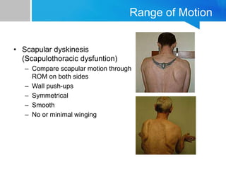 Range of Motion
• Scapular dyskinesis
(Scapulothoracic dysfuntion)
– Compare scapular motion through
ROM on both sides
– Wall push-ups
– Symmetrical
– Smooth
– No or minimal winging
 