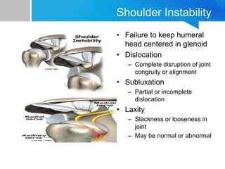 Shoulder Instability
• Failure to keep humeral
head centered in glenoid
• Dislocation
– Complete disruption of joint
congruity or alignment
• Subluxation
– Partial or incomplete
dislocation
• Laxity
– Slackness or looseness in
joint
– May be normal or abnormal
 