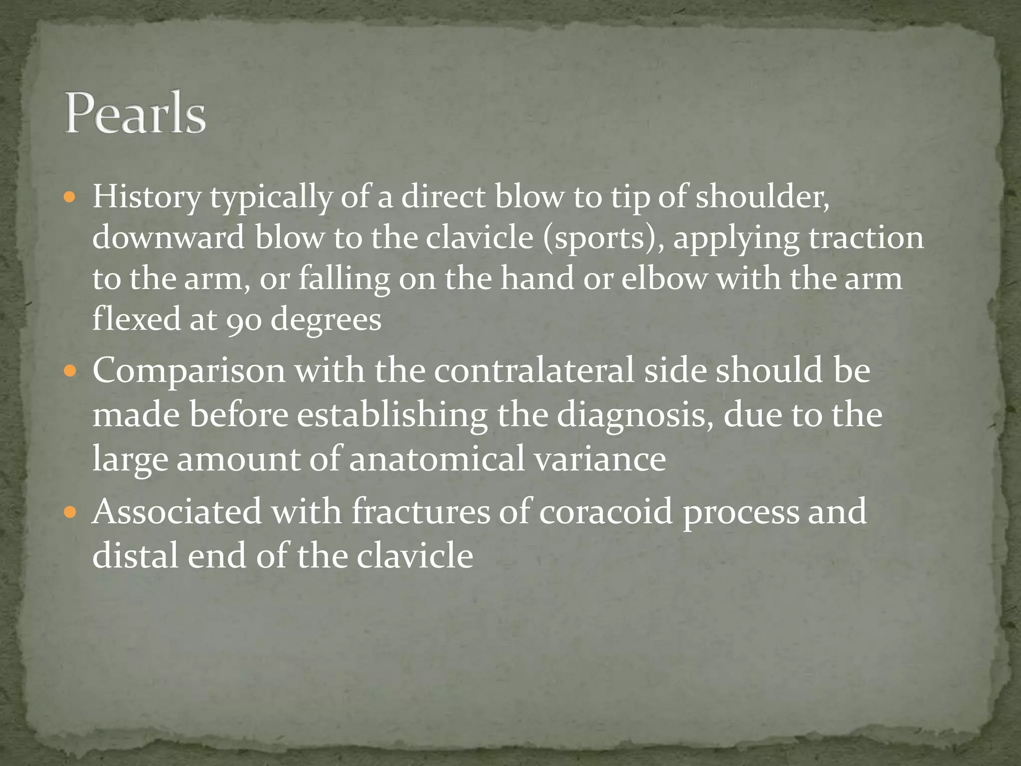 ď History typically of a direct blow to tip of shoulder,
downward blow to the clavicle (sports), applying traction
to the arm, or falling on the hand or elbow with the arm
flexed at 90 degrees
ď Comparison with the contralateral side should be
made before establishing the diagnosis, due to the
large amount of anatomical variance
ď Associated with fractures of coracoid process and
distal end of the clavicle