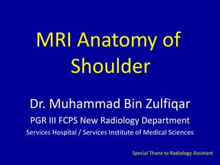 MRI Anatomy of
Shoulder
Dr. Muhammad Bin Zulfiqar
PGR III FCPS New Radiology Department
Services Hospital / Services Institute of Medical Sciences
Special Thanx to Radiology Assistant
 