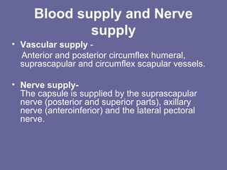 Blood supply and Nerve
supply
• Vascular supply -
Anterior and posterior circumflex humeral,
suprascapular and circumflex scapular vessels.
• Nerve supply-
The capsule is supplied by the suprascapular
nerve (posterior and superior parts), axillary
nerve (anteroinferior) and the lateral pectoral
nerve.
 