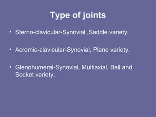 Type of joints
• Sterno-clavicular-Synovial ,Saddle variety.
• Acromio-clavicular-Synovial, Plane variety.
• Glenohumeral-Synovial, Multiaxial, Ball and
Socket variety.
 