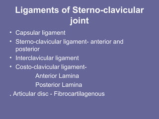Ligaments of Sterno-clavicular
joint
• Capsular ligament
• Sterno-clavicular ligament- anterior and
posterior
• Interclavicular ligament
• Costo-clavicular ligament-
Anterior Lamina
Posterior Lamina
. Articular disc - Fibrocartilagenous
 