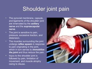 Shoulder joint pain
• The synovial membrane, capsule,
and ligaments of the shoulder joint
are innervated by the axillary
nerve and the suprascapular
nerve.
• The joint is sensitive to pain,
pressure, excessive traction, and
distension.
• The muscles surrounding the joint
undergo reflex spasm in response
to pain originating in the joint,
which in turn serves to immobilize
the joint and thus reduce the pain.
• Injury to the shoulder joint is
followed by pain, limitation of
movement, and muscle atrophy
owing to disuse.
 