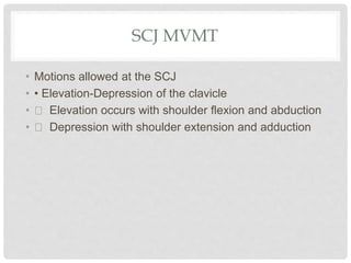 SCJ MVMT
• Motions allowed at the SCJ
• • Elevation-Depression of the clavicle
• Elevation occurs with shoulder flexion and abduction
• Depression with shoulder extension and adduction
 