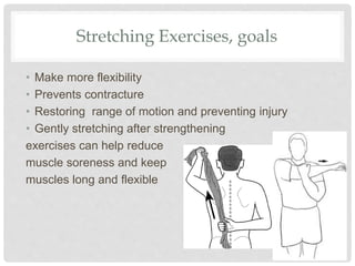 Stretching Exercises, goals
• Make more flexibility
• Prevents contracture
• Restoring range of motion and preventing injury
• Gently stretching after strengthening
exercises can help reduce
muscle soreness and keep
muscles long and flexible
 