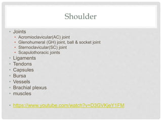 Shoulder
• Joints
• Acromioclavicular(AC) joint
• Glenohumeral (GH) joint, ball & socket joint
• Sternoclavicular(SC) joint
• Scapulothoracic joints
• Ligaments
• Tendons
• Capsules
• Bursa
• Vessels
• Brachial plexus
• muscles
• https://www.youtube.com/watch?v=D3GVKjeY1FM
 