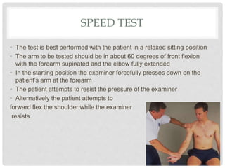 SPEED TEST
• The test is best performed with the patient in a relaxed sitting position
• The arm to be tested should be in about 60 degrees of front flexion
with the forearm supinated and the elbow fully extended
• In the starting position the examiner forcefully presses down on the
patient’s arm at the forearm
• The patient attempts to resist the pressure of the examiner
• Alternatively the patient attempts to
forward flex the shoulder while the examiner
resists
 