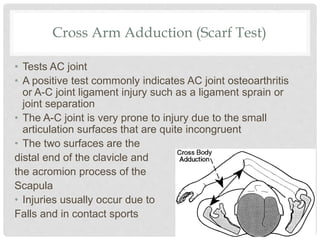 Cross Arm Adduction (Scarf Test)
• Tests AC joint
• A positive test commonly indicates AC joint osteoarthritis
or A-C joint ligament injury such as a ligament sprain or
joint separation
• The A-C joint is very prone to injury due to the small
articulation surfaces that are quite incongruent
• The two surfaces are the
distal end of the clavicle and
the acromion process of the
Scapula
• Injuries usually occur due to
Falls and in contact sports
 