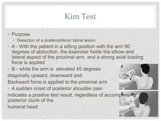 Kim Test
• Purpose
• Detection of a posteroinferior labral lesion
• A - With the patient in a sitting position with the arm 90
degrees of abduction, the examiner holds the elbow and
lateral aspect of the proximal arm, and a strong axial loading
force is applied
• B - while the arm is elevated 45 degrees
diagonally upward, downward and
Backward force is applied to the proximal arm
• A sudden onset of posterior shoulder pain
indicates a positive test result, regardless of accompanying
posterior clunk of the
humeral head
.
 
