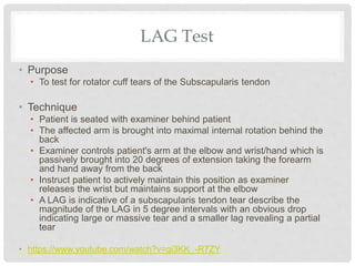 LAG Test
• Purpose
• To test for rotator cuff tears of the Subscapularis tendon
• Technique
• Patient is seated with examiner behind patient
• The affected arm is brought into maximal internal rotation behind the
back
• Examiner controls patient's arm at the elbow and wrist/hand which is
passively brought into 20 degrees of extension taking the forearm
and hand away from the back
• Instruct patient to actively maintain this position as examiner
releases the wrist but maintains support at the elbow
• A LAG is indicative of a subscapularis tendon tear describe the
magnitude of the LAG in 5 degree intervals with an obvious drop
indicating large or massive tear and a smaller lag revealing a partial
tear
• https://www.youtube.com/watch?v=qi3KK_-R7ZY
 
