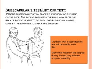 SUBSCAPULARIS TEST/LIFT OFF TEST:
PATIENT IN STANDING POSITION PLACES THE DORSUM OF THE HAND
ON THE BACK. THE PATIENT THEN LIFTS THE HAND AWAY FROM THE
BACK. IF PATIENT IS ABLE TO DO THEN LOAD PUSHING ON HAND IS
DONE BY THE EXAMINER TO CHECK THE STRENGH.
•A patient with a subscapularis
tear will be unable to do
this.
•Abnormal motion in the scapula
during the test may indicate
scapular instability.
 