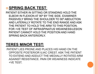  SPRING BACK TEST:
PATIENT EITHER IN SITTING OR STANDING HOLD THE
ELBOW IN FLEXION AT 90º BY THE SIDE. EXAMINER
PASSIVELY BRING THE SHOULDER TO 90º ABDUCTION
AND LATERALLY ROTATE TO THE END RANGE AND ASK
THE PATIENT TO HOLD THE ARM TO THIS POSITION.
FOR +VE TEST OF INFRASPINATUS WEAKNESS/LESION
PATIENT CANNOT HOLD THE POSITION AND HAND
SPRING BACK ANTERIORLY.
TERES MINOR TEST:
PATIENT LIES PRONE AND PLACES HIS HAND ON THE
OPPOSITE POSTERIOR ILIAC CREST. ASK THE PATIENT
TO EXTEND AND ADDUCT THE MEDIALLY ROTATED ARM
AGAINST RESISTANCE. PAIN OR WEAKNESS INDICATE
+VE TEST.
 