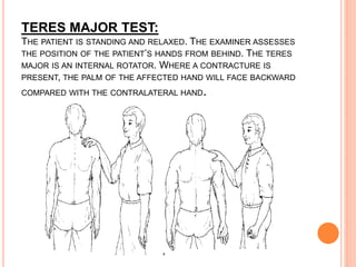 TERES MAJOR TEST:
THE PATIENT IS STANDING AND RELAXED. THE EXAMINER ASSESSES
THE POSITION OF THE PATIENT’S HANDS FROM BEHIND. THE TERES
MAJOR IS AN INTERNAL ROTATOR. WHERE A CONTRACTURE IS
PRESENT, THE PALM OF THE AFFECTED HAND WILL FACE BACKWARD
COMPARED WITH THE CONTRALATERAL HAND.
 