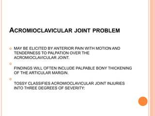 ACROMIOCLAVICULAR JOINT PROBLEM
 MAY BE ELICITED BY ANTERIOR PAIN WITH MOTION AND
TENDERNESS TO PALPATION OVER THE
ACROMIOCLAVICULAR JOINT.

FINDINGS WILL OFTEN INCLUDE PALPABLE BONY THICKENING
OF THE ARTICULAR MARGIN.

TOSSY CLASSIFIES ACROMIOCLAVICULAR JOINT INJURIES
INTO THREE DEGREES OF SEVERITY:
 