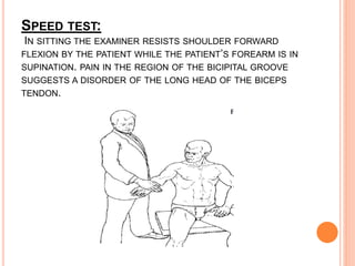 SPEED TEST:
IN SITTING THE EXAMINER RESISTS SHOULDER FORWARD
FLEXION BY THE PATIENT WHILE THE PATIENT’S FOREARM IS IN
SUPINATION. PAIN IN THE REGION OF THE BICIPITAL GROOVE
SUGGESTS A DISORDER OF THE LONG HEAD OF THE BICEPS
TENDON.
 