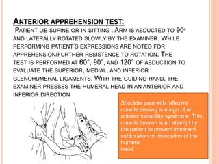 ANTERIOR APPREHENSION TEST:
PATIENT LIE SUPINE OR IN SITTING . ARM IS ABDUCTED TO 90º
AND LATERALLY ROTATED SLOWLY BY THE EXAMINER. WHILE
PERFORMING PATIENT’S EXPRESSIONS ARE NOTED FOR
APPREHENSION/FURTHER RESISTENCE TO ROTATION. THE
TEST IS PERFORMED AT 60°, 90°, AND 120° OF ABDUCTION TO
EVALUATE THE SUPERIOR, MEDIAL, AND INFERIOR
GLENOHUMERAL LIGAMENTS. WITH THE GUIDING HAND, THE
EXAMINER PRESSES THE HUMERAL HEAD IN AN ANTERIOR AND
INFERIOR DIRECTION
Shoulder pain with reflexive
muscle tensing is a sign of an
anterior instability syndrome. This
muscle tension is an attempt by
the patient to prevent imminent
subluxation or dislocation of the
humeral
head.
 