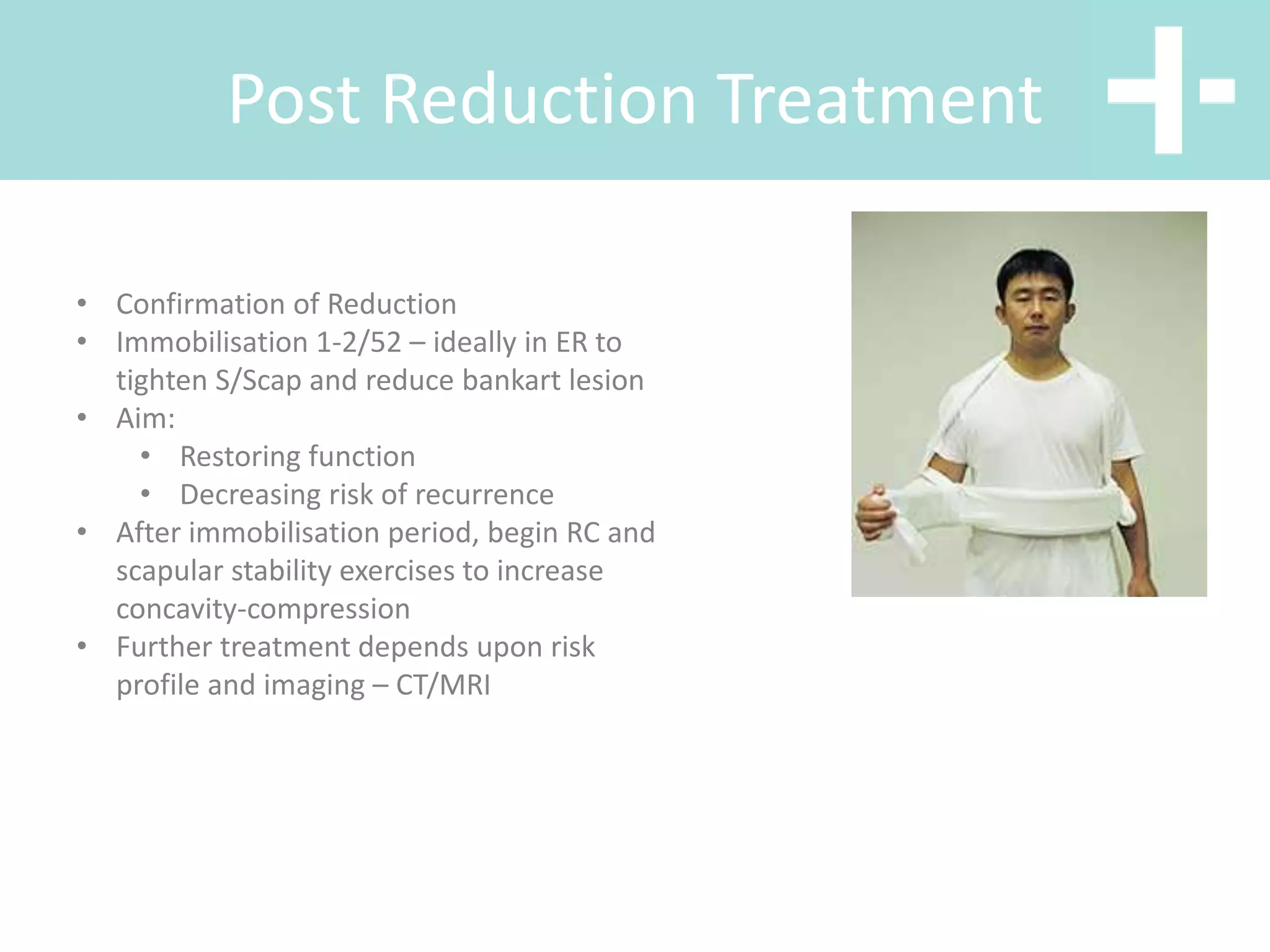 Post Reduction Treatment
• Confirmation of Reduction
• Immobilisation 1-2/52 – ideally in ER to
tighten S/Scap and reduce bankart lesion
• Aim:
• Restoring function
• Decreasing risk of recurrence
• After immobilisation period, begin RC and
scapular stability exercises to increase
concavity-compression
• Further treatment depends upon risk
profile and imaging – CT/MRI
 
