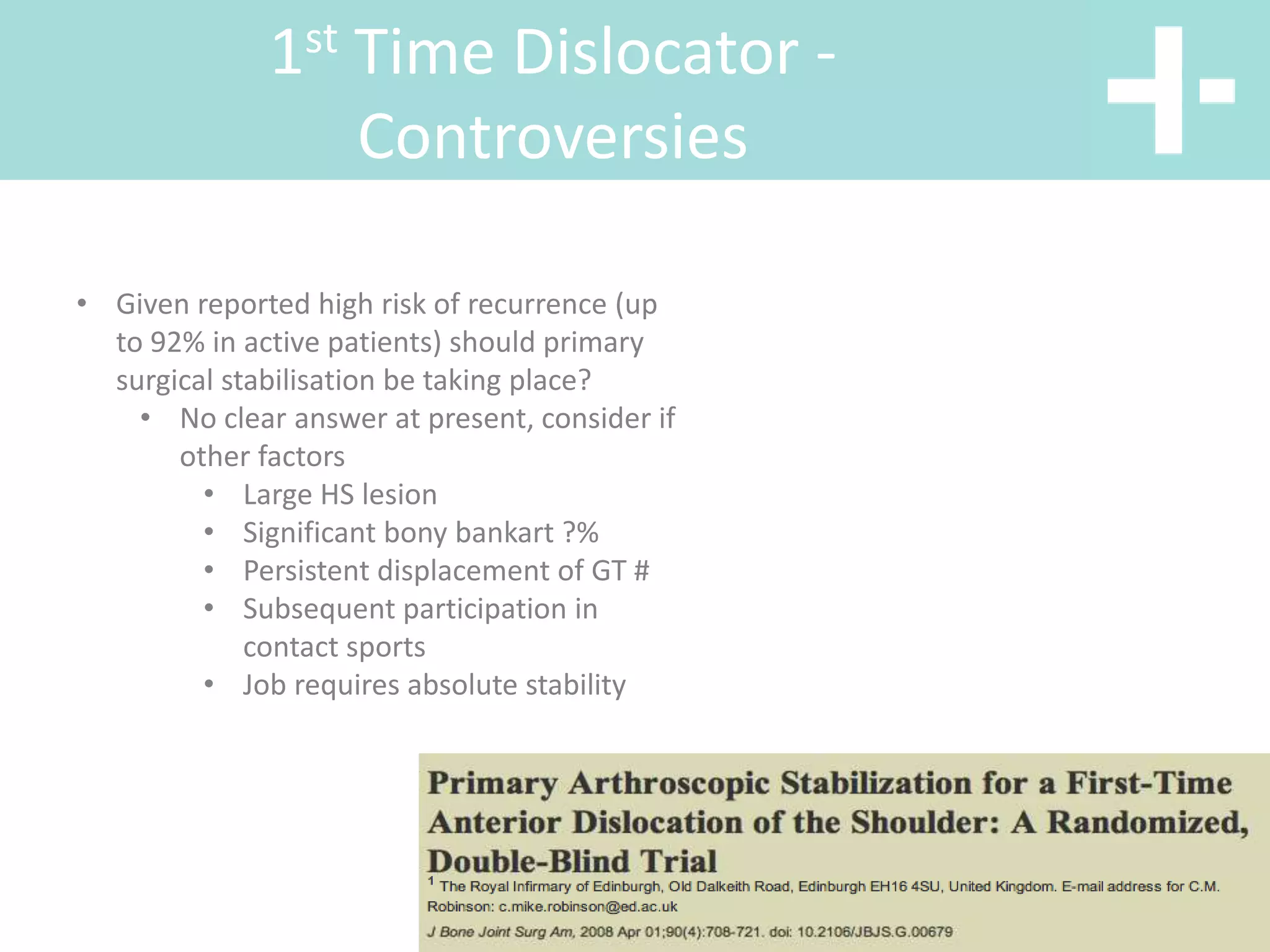 1st Time Dislocator -
Controversies
• Given reported high risk of recurrence (up
to 92% in active patients) should primary
surgical stabilisation be taking place?
• No clear answer at present, consider if
other factors
• Large HS lesion
• Significant bony bankart ?%
• Persistent displacement of GT #
• Subsequent participation in
contact sports
• Job requires absolute stability
 