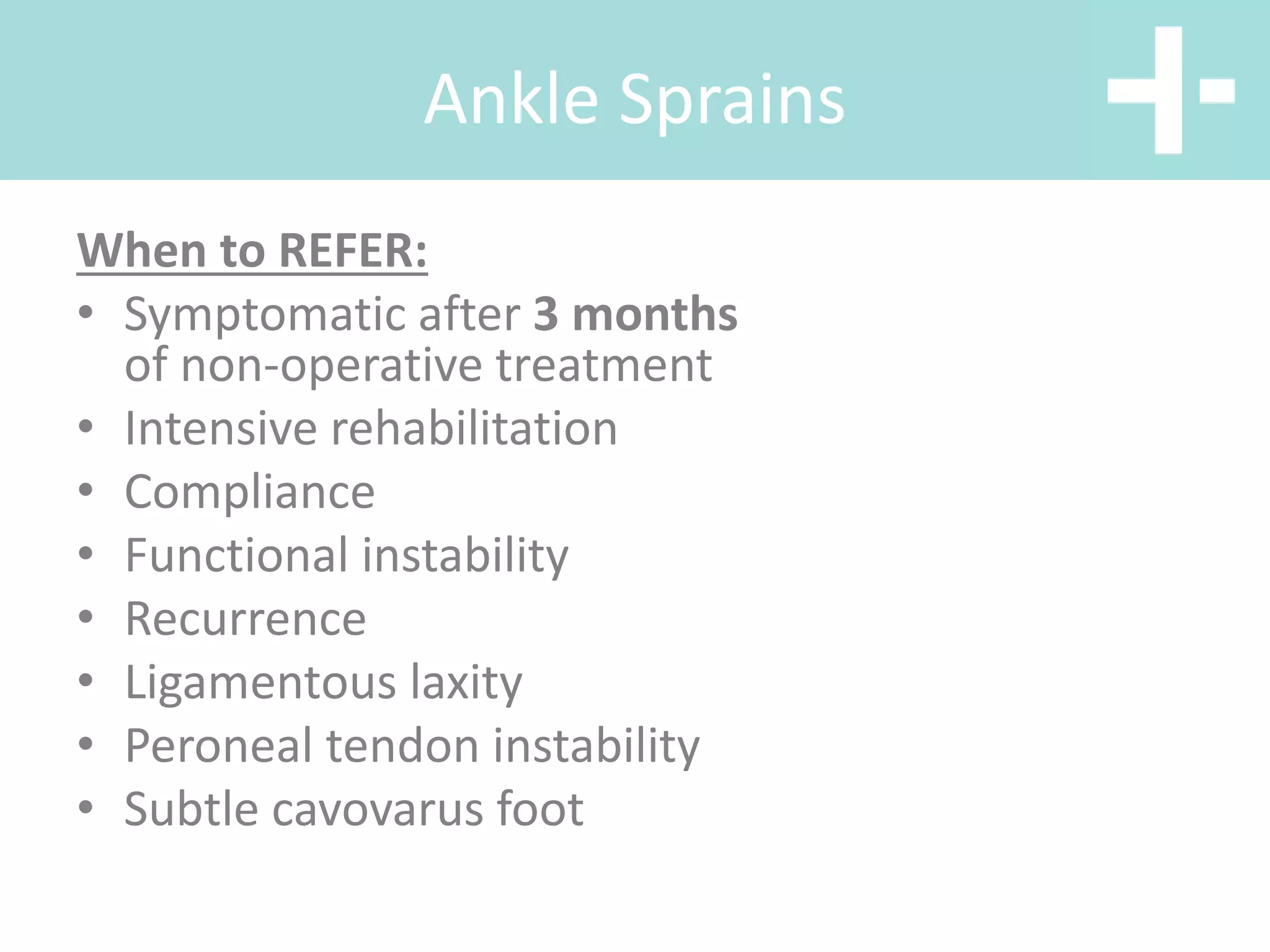 Ankle Sprains
When to REFER:
• Symptomatic after 3 months
of non-operative treatment
• Intensive rehabilitation
• Compliance
• Functional instability
• Recurrence
• Ligamentous laxity
• Peroneal tendon instability
• Subtle cavovarus foot
 