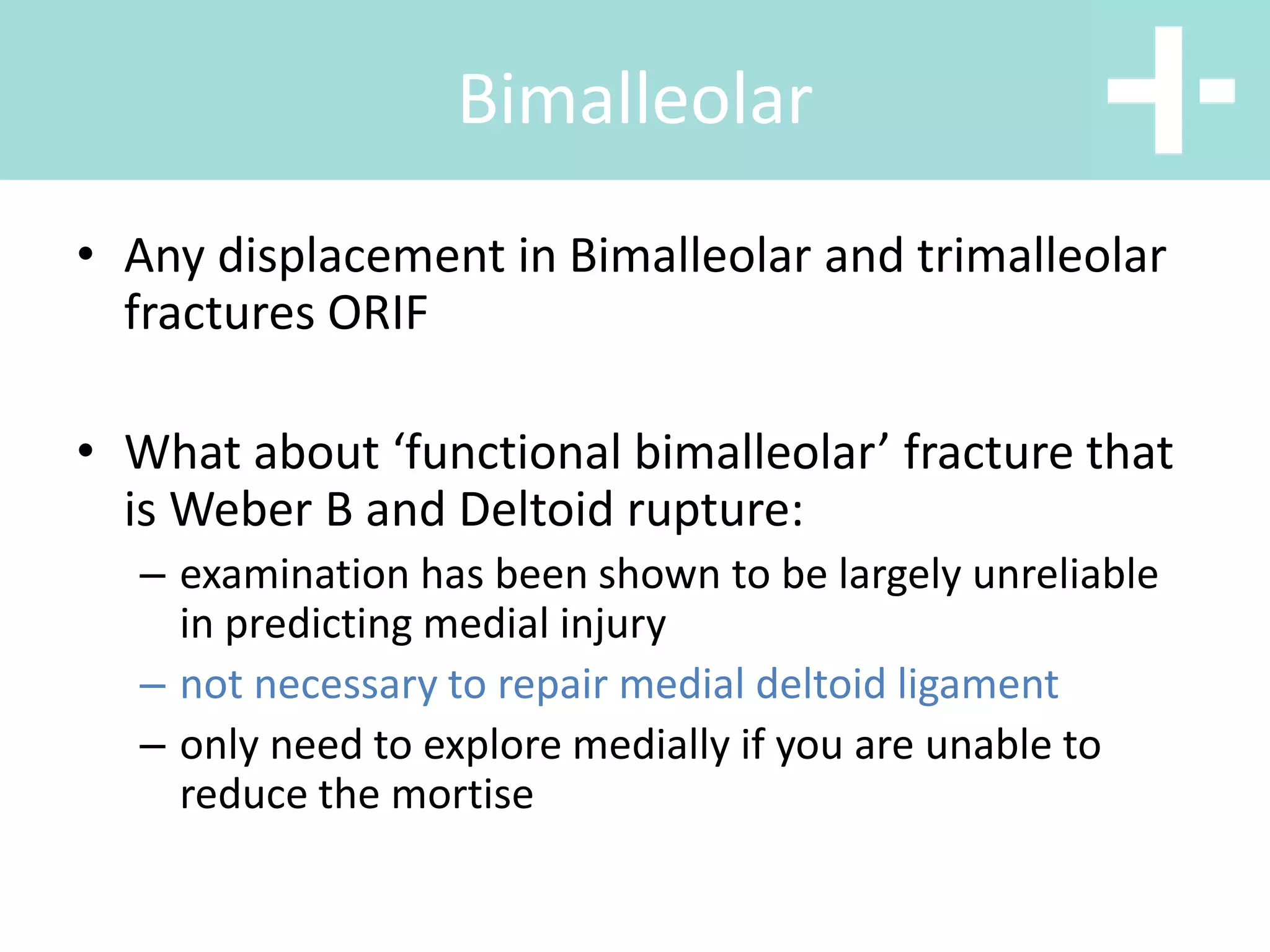 • Any displacement in Bimalleolar and trimalleolar
fractures ORIF
• What about ‘functional bimalleolar’ fracture that
is Weber B and Deltoid rupture:
– examination has been shown to be largely unreliable
in predicting medial injury
– not necessary to repair medial deltoid ligament
– only need to explore medially if you are unable to
reduce the mortise
Bimalleolar
 