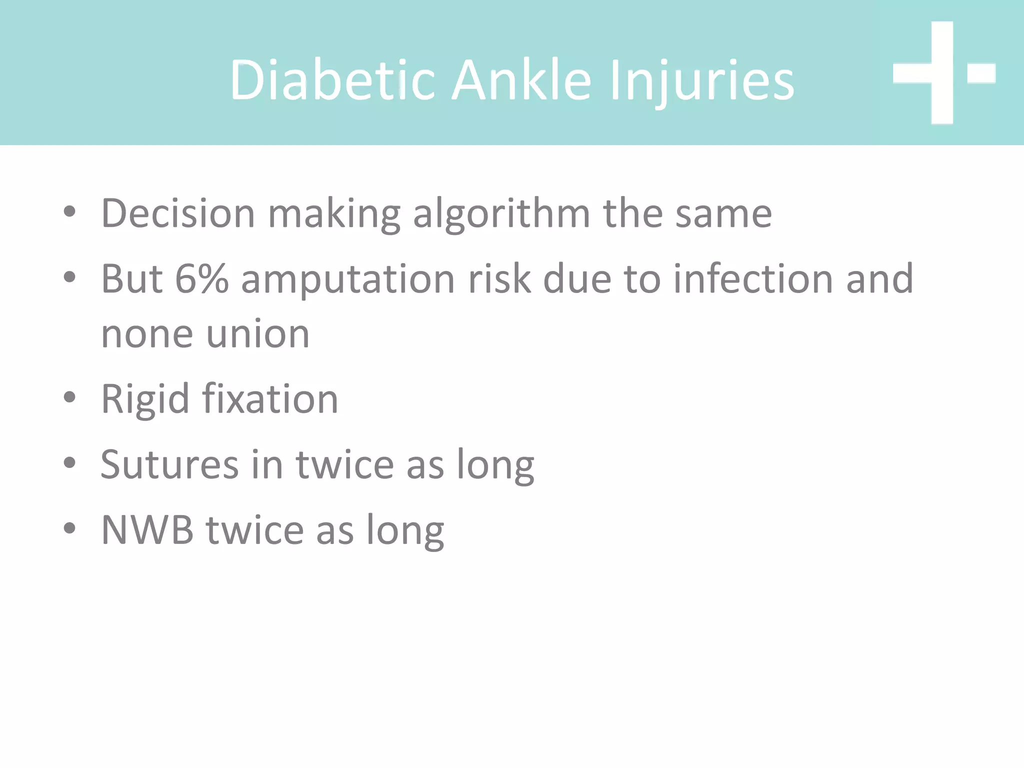Diabetic Ankle Injuries
• Decision making algorithm the same
• But 6% amputation risk due to infection and
none union
• Rigid fixation
• Sutures in twice as long
• NWB twice as long
 