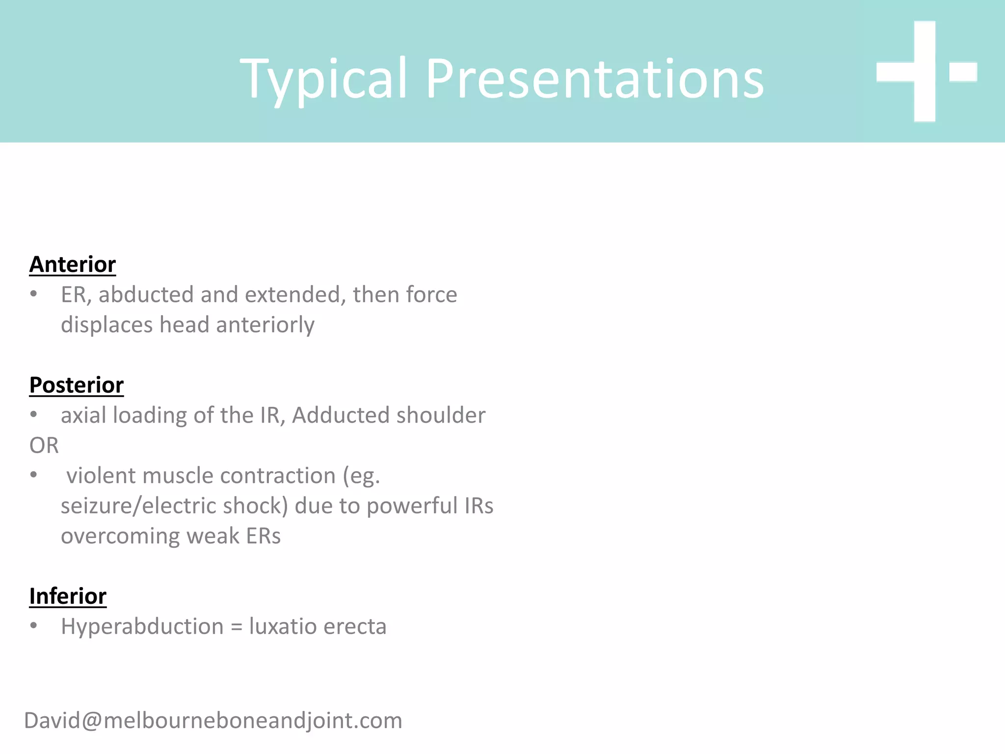 Typical Presentations
Anterior
• ER, abducted and extended, then force
displaces head anteriorly
Posterior
• axial loading of the IR, Adducted shoulder
OR
• violent muscle contraction (eg.
seizure/electric shock) due to powerful IRs
overcoming weak ERs
Inferior
• Hyperabduction = luxatio erecta
David@melbourneboneandjoint.com
 