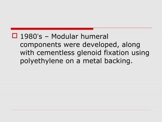  1980’s – Modular humeral
components were developed, along
with cementless glenoid fixation using
polyethylene on a metal backing.
 