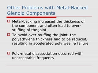 Other Problems with Metal-Backed
Glenoid Components
 Metal-backing increased the thickness of
the component and often lead to over-
stuffing of the joint.
 To avoid over-stuffing the joint, the
polyethylene thickness had to be reduced,
resulting in accelerated poly wear & failure
 Poly-metal disassociation occurred with
unacceptable frequency.
 