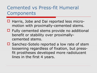 Cemented vs Press-fit Humeral
Components
 Harris, Jobe and Dai reported less micro-
motion with proximally-cemented stems.
 Fully cemented stems provide no additional
benefit or stability over proximally-
cemented stems.
 Sanchez-Sotelo reported a low rate of stem
loosening regardless of fixation, but press-
fit prostheses developed more radiolucent
lines in the first 4 years.
 