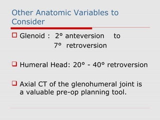 Other Anatomic Variables to
Consider
 Glenoid : 2° anteversion to
7° retroversion
 Humeral Head: 20° - 40° retroversion
 Axial CT of the glenohumeral joint is
a valuable pre-op planning tool.
 