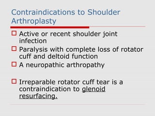 Contraindications to Shoulder
Arthroplasty
 Active or recent shoulder joint
infection
 Paralysis with complete loss of rotator
cuff and deltoid function
 A neuropathic arthropathy
 Irreparable rotator cuff tear is a
contraindication to glenoid
resurfacing.
 