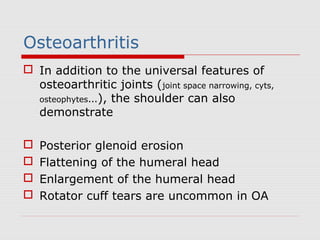 Osteoarthritis
 In addition to the universal features of
osteoarthritic joints (joint space narrowing, cyts,
osteophytes…), the shoulder can also
demonstrate
 Posterior glenoid erosion
 Flattening of the humeral head
 Enlargement of the humeral head
 Rotator cuff tears are uncommon in OA
 