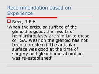 Recommendation based on
Experience
 Neer, 1998
“When the articular surface of the
glenoid is good, the results of
hemiarthroplasty are similar to those
of TSA. Wear on the glenoid has not
been a problem if the articular
surface was good at the time of
surgery and glenohumeral motion
was re-established”
 