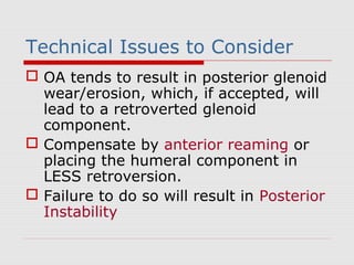 Technical Issues to Consider
 OA tends to result in posterior glenoid
wear/erosion, which, if accepted, will
lead to a retroverted glenoid
component.
 Compensate by anterior reaming or
placing the humeral component in
LESS retroversion.
 Failure to do so will result in Posterior
Instability
 