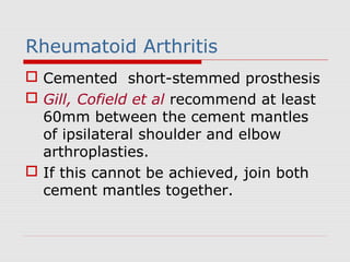 Rheumatoid Arthritis
 Cemented short-stemmed prosthesis
 Gill, Cofield et al recommend at least
60mm between the cement mantles
of ipsilateral shoulder and elbow
arthroplasties.
 If this cannot be achieved, join both
cement mantles together.
 
