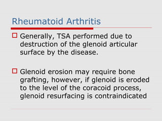 Rheumatoid Arthritis
 Generally, TSA performed due to
destruction of the glenoid articular
surface by the disease.
 Glenoid erosion may require bone
grafting, however, if glenoid is eroded
to the level of the coracoid process,
glenoid resurfacing is contraindicated
 