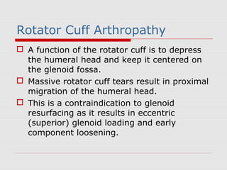 Rotator Cuff Arthropathy
 A function of the rotator cuff is to depress
the humeral head and keep it centered on
the glenoid fossa.
 Massive rotator cuff tears result in proximal
migration of the humeral head.
 This is a contraindication to glenoid
resurfacing as it results in eccentric
(superior) glenoid loading and early
component loosening.
 