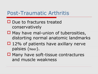 Post-Traumatic Arthritis
 Due to fractures treated
conservatively
 May have mal-union of tuberosities,
distorting normal anatomic landmarks
 12% of patients have axillary nerve
palsies (Neer).
 Many have soft-tissue contractures
and muscle weakness
 