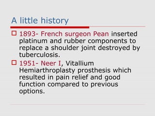 A little history
 1893- French surgeon Pean inserted
platinum and rubber components to
replace a shoulder joint destroyed by
tuberculosis.
 1951- Neer I, Vitallium
Hemiarthroplasty prosthesis which
resulted in pain relief and good
function compared to previous
options.
 