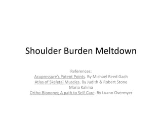 Shoulder Burden Meltdown
                      References:
  Acupressure’s Potent Points. By Michael Reed Gach
  Atlas of Skeletal Muscles. By Judith & Robert Stone
                     Maria Kalima
Ortho-Bionomy; A path to Self-Care. By Luann Overmyer
 