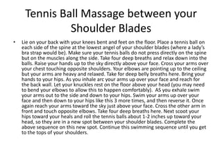 Tennis Ball Massage between your
              Shoulder Blades
•   Lie on your back with your knees bent and feet on the floor. Place a tennis ball on
    each side of the spine at the lowest angel of your shoulder blades (where a lady’s
    bra strap would be). Make sure your tennis balls do not press directly on the spine
    but on the muscles along the side. Take four deep breaths and relax down into the
    balls. Raise your hands up to the sky directly above your face. Cross your arms over
    your chest touching opposite shoulders. Your elbows are pointing up to the ceiling
    but your arms are heavy and relaxed. Take for deep belly breaths here. Bring your
    hands to your hips. As you inhale arc your arms up over your face and reach for
    the back wall. Let your knuckles rest on the floor above your head (you may need
    to bend your elbows to allow this to happen comfortably). AS you exhale swim
    your arms out to the side and down to your hips. Swim your arms up over your
    face and then down to your hips like this 3 more times, and then reverse it. Once
    again reach your arms toward the sky just above your face. Cross the other arm in
    front and touch opposite elbows. Take four deep breaths here. Next scoot your
    hips toward your heals and roll the tennis balls about 1-2 inches up toward your
    head, so they are in a new spot between your shoulder blades. Complete the
    above sequence on this new spot. Continue this swimming sequence until you get
    to the tops of your shoulders.
 